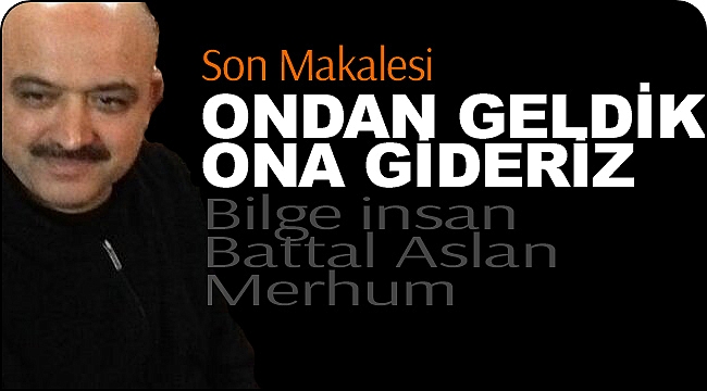 Battal Aslan'ın Son Makalesi: ONDAN GELDİK ONA GİDERİZ..!!! 