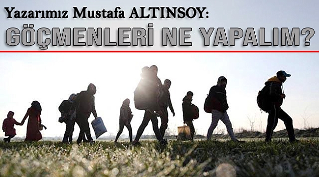 Yazarımız Mustafa ALTINSOY: Göçmenleri Ne Yapalım?